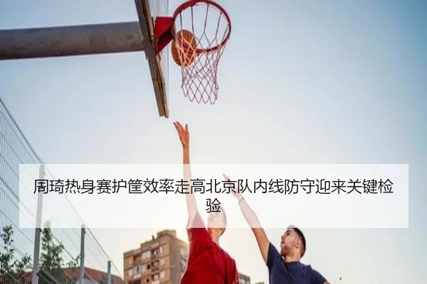 周琦热身赛护筐效率走高北京队内线防守迎来关键检验