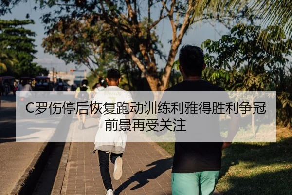 C罗伤停后恢复跑动训练利雅得胜利争冠前景再受关注