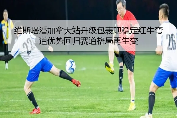 维斯塔潘加拿大站升级包表现稳定红牛弯道优势回归赛道格局再生变
