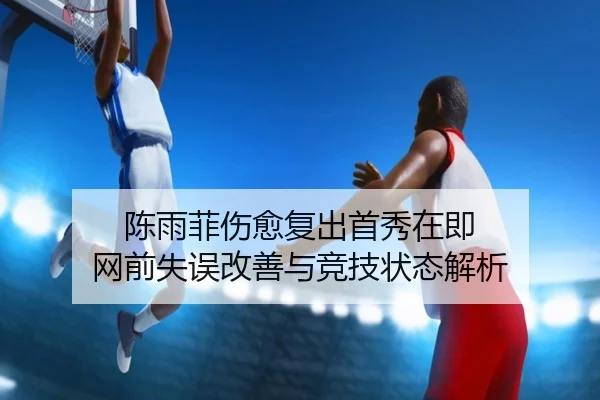陈雨菲伤愈复出首秀在即 网前失误改善与竞技状态解析