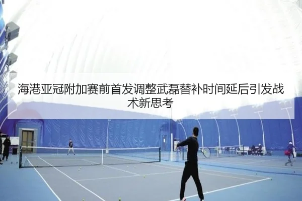 海港亚冠附加赛前首发调整武磊替补时间延后引发战术新思考