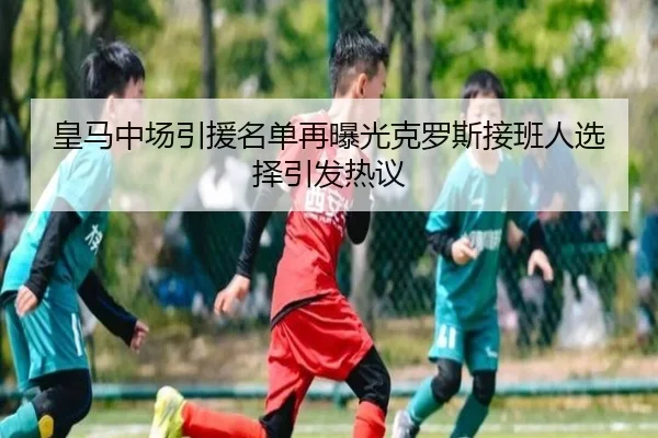 皇马中场引援名单再曝光克罗斯接班人选择引发热议