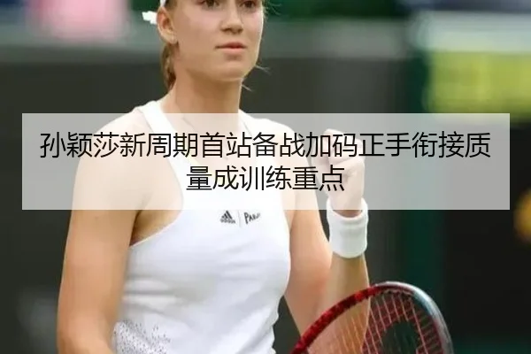 孙颖莎新周期首站备战加码正手衔接质量成训练重点